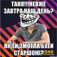 Таня!!!Невже завтра наш день? Як ти змогла бути старшою?