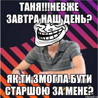 Таня!!!Невже завтра наш день? Як ти змогла бути старшою за мене?