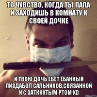 то чувство, когда ты папа и заходишь в комнату к своей дочке и твою дочь ебёт ёбанный пиздабол сальников,связанной и с заткнутым ртом xd