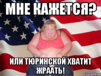 мне кажется? или тюринской хватит жраать!