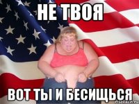 не твоя вот ты и бесищься