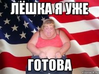 лёшка я уже ГОТОВА