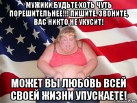 мужики,будьте хоть чуть порешительнее!!! пишите, звоните, вас никто не укусит! может вы любовь всей своей жизни упускаете!