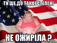 ти ше до такої степені не ожиріла ?