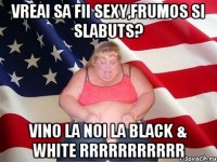 Vreai sa fii sexy,frumos si slabuts? vino la noi la Black & white Rrrrrrrrrrr