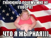 тюююю!а почему мне не говорят что я жырная)))