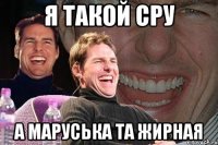 я такой сру а маруська та жирная