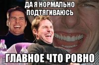 да я нормально подтягиваюсь главное что ровно