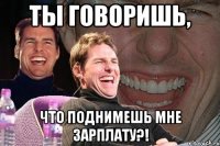 ты говоришь, что поднимешь мне зарплату?!