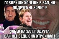 говоришь хочешь в зал, но подруга не хочет ? забей на зал, подруга важнее,ведь она стройная !