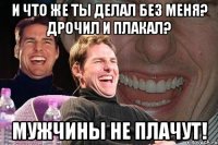 и что же ты делал без меня? дрочил и плакал? мужчины не плачут!