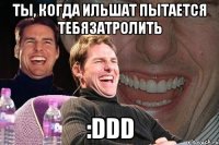 ты, когда ильшат пытается тебязатролить :ddd