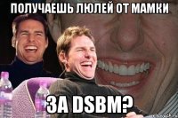 получаешь люлей от мамки за dsbm?