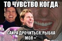 то чувство когда сайра дрочиться, рыбка моя =*