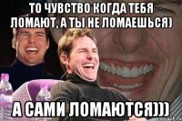 то чувство когда тебя ломают, а ты не ломаешься) а сами ломаются)))