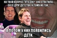 на твой вопрос "кто он?" она ответила, он её друг детства. к тому же гей... а потом у них появились дети.