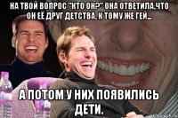 на твой вопрос "кто он?" она ответила,что он её друг детства. к тому же гей... а потом у них появились дети.