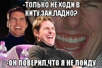 -только не ходи в киту,зай,ладно? -он поверил,что я не пойду