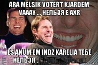 ara melsik votert kjardem vaaay ... нельзя e axr es anum em indz karelia тебе нельзя , հասկացար՞