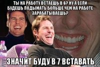 ты на работу встаешь в 6? ну а если будешь подымать больше чем на работе зарабатываешь? значит буду в 7 вставать