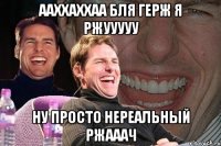 Ааххаххаа бля герж я ржууууу Ну просто нереальный ржааач