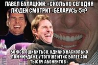 Павел Булацкий: «Сколько сегодня людей смотрит «Беларусь-5»? Боюсь ошибиться. Однако насколько помню, даже у того же МТИС более 400 тысяч абонентов»