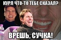 Курл что-то тебе сказал? Врешь, сучка!