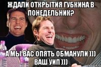 Ждали открытия Губкина в понедельник? А мы вас опять обманули ))) Ваш УИП )))