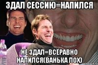 Здал сессию=напился не здал=всёравно напился(ванька лох)