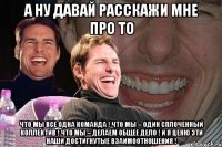 А ну давай расскажи мне про то что мы все ОДНА команда ! что МЫ – один сплоченный коллектив ! что МЫ – делаем ОБЩЕЕ дело ! И я ценю эти наши достигнутые взаимоотношения !