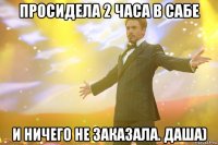просидела 2 часа в сабе и ничего не заказала. даша)
