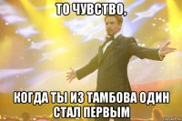 то чувство, когда ты из тамбова один стал первым