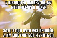 у школоты каникулы, а у меня нет. ну и похуй зато я пол пути уже прошёл, а им ещё учиться и учиться