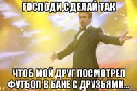 господи,сделай так чтоб мой друг посмотрел футбол в бане с друзьями...