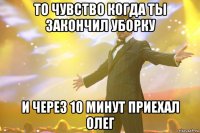 то чувство когда ты закончил уборку и через 10 минут приехал олег