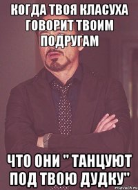 когда твоя класуха говорит твоим подругам что они " танцуют под твою дудку"