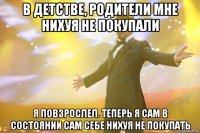 в детстве, родители мне нихуя не покупали я повзрослел. теперь я сам в состоянии сам себе нихуя не покупать