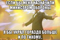 если бы меня назначили министром обороны я бы украл гораздо больше и по тихому..