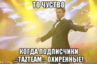 то чуство когда подписчики .::tazteam::. охиренные!