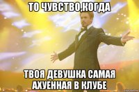 То чувство,когда твоя девушка самая ахуенная в клубе