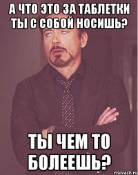 А ЧТО ЭТО ЗА ТАБЛЕТКИ ТЫ С СОБОЙ НОСИШЬ? ТЫ ЧЕМ ТО БОЛЕЕШЬ?