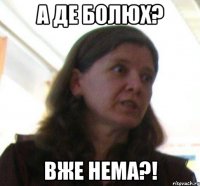 А ДЕ БОЛЮХ? ВЖЕ НЕМА?!