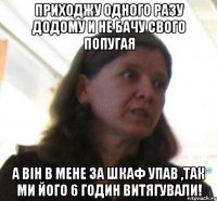 Приходжу одного разу додому и не бачу свого попугая А він в мене за шкаф упав ,так ми його 6 годин витягували!