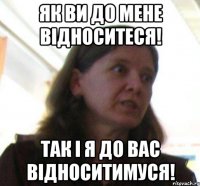 Як ви до мене відноситеся! так і я до вас відноситимуся!