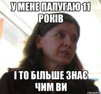 у мене папугаю 11 років і то більше знає чим ви