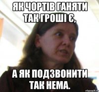 Як чортів ганяти так гроші є, а як подзвонити так нема.
