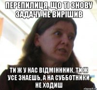 Перепилиця, що ті знову задачу не вирішив ти ж у нас відміннник, ти ж усе знаешь, а на субботники не ходиш