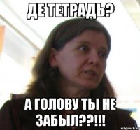 де тетрадь? а голову ты не забыл??!!!