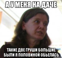 а у меня на даче такие две груши большие были я половиной обьелась