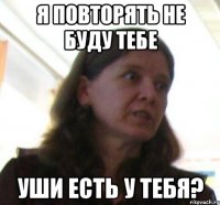 я повторять не буду тебе уши есть у тебя?